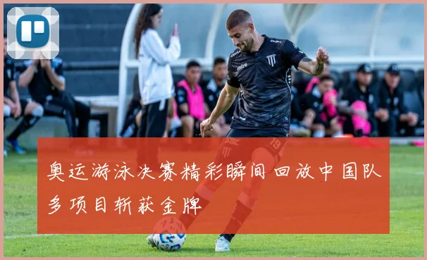 奥运游泳决赛精彩瞬间回放中国队多项目斩获金牌
