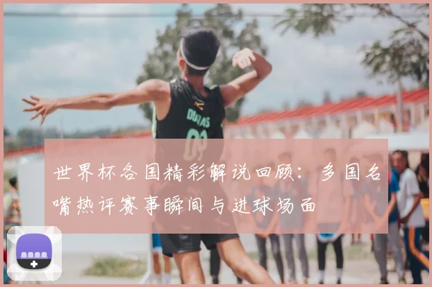 世界杯各国精彩解说回顾:多国名嘴热评赛事瞬间与进球场面