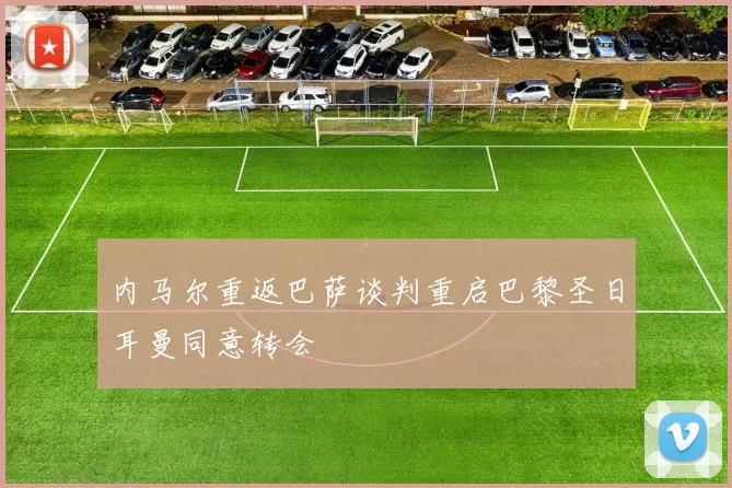 内马尔重返巴萨谈判重启巴黎圣日耳曼同意转会