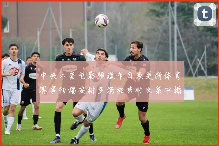 中央六套电影频道节目表更新体育赛事转播安排多场经典对决集中播出