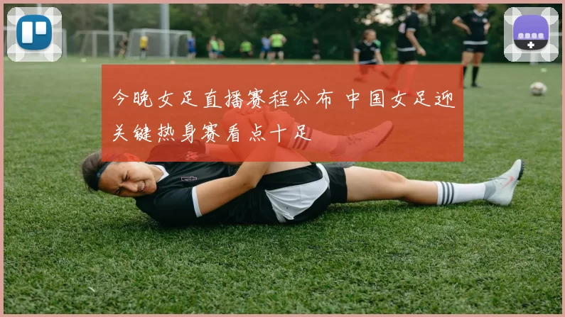 今晚女足直播赛程公布 中国女足迎关键热身赛看点十足