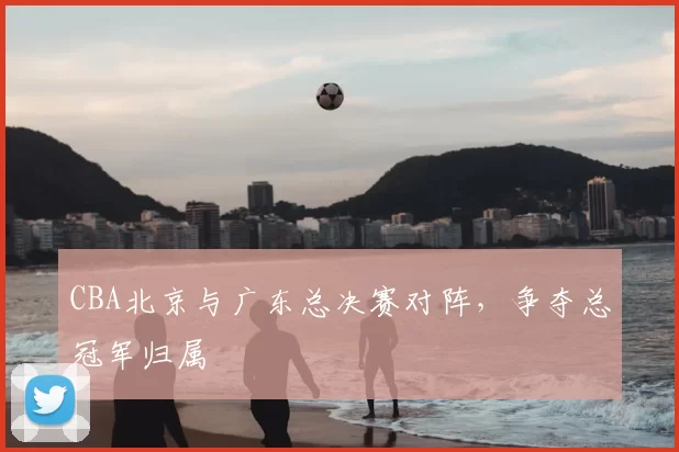 CBA北京与广东总决赛对阵，争夺总冠军归属