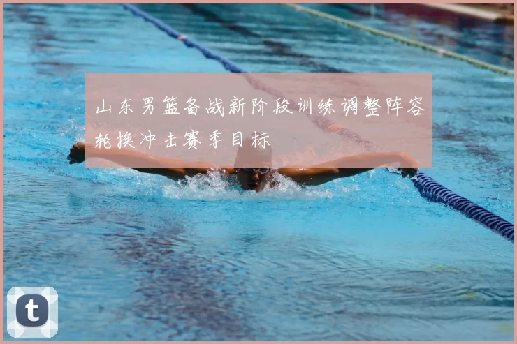 山东男篮备战新阶段训练调整阵容轮换冲击赛季目标