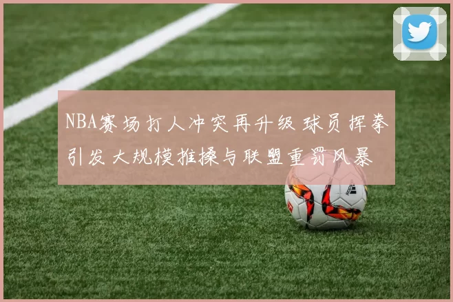 NBA赛场打人冲突再升级 球员挥拳引发大规模推搡与联盟重罚风暴