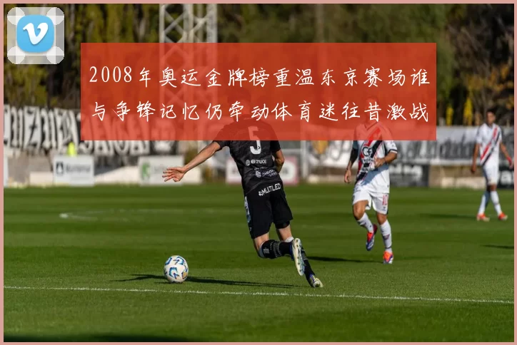 2008年奥运金牌榜重温东京赛场谁与争锋记忆仍牵动体育迷往昔激战