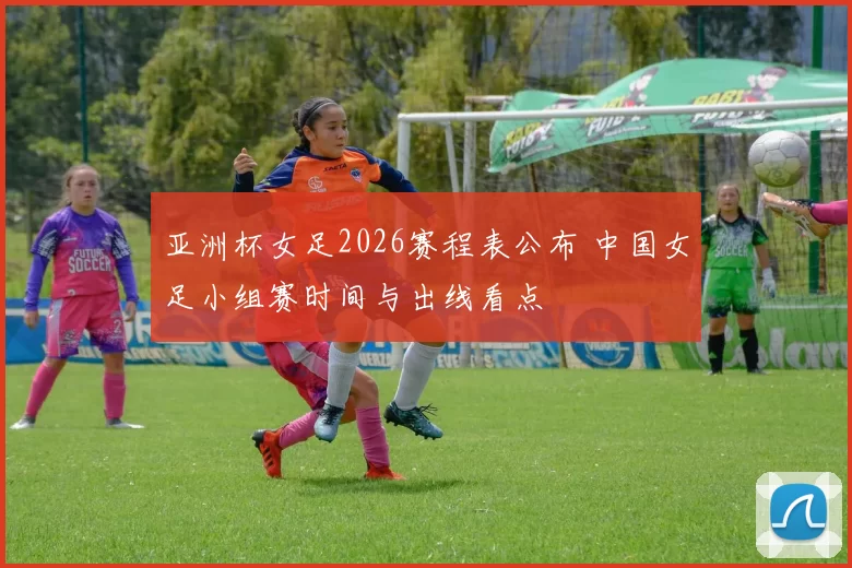亚洲杯女足2026赛程表公布 中国女足小组赛时间与出线看点