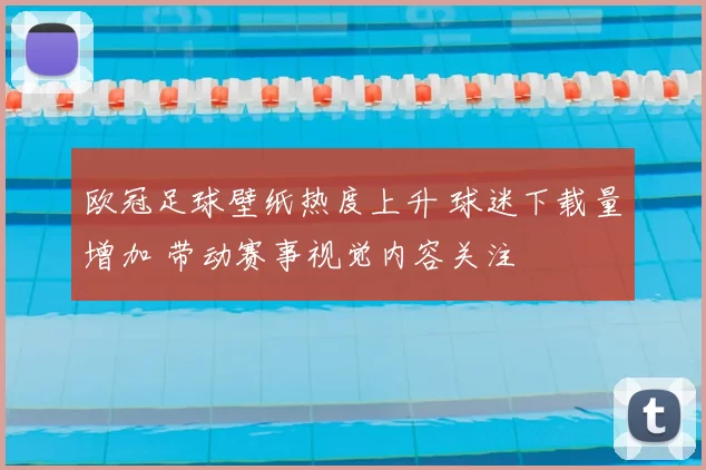 欧冠足球壁纸热度上升 球迷下载量增加 带动赛事视觉内容关注