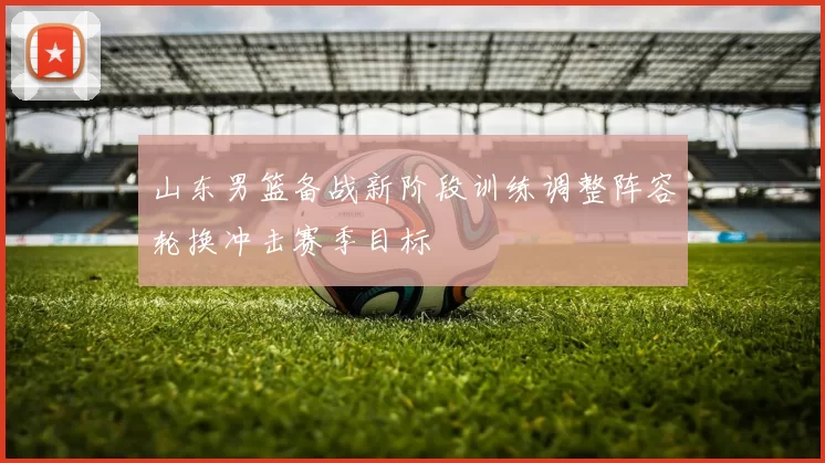 山东男篮备战新阶段训练调整阵容轮换冲击赛季目标
