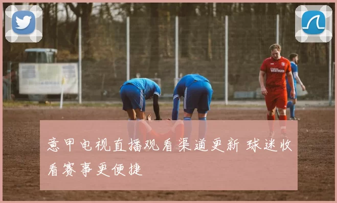 意甲电视直播观看渠道更新 球迷收看赛事更便捷