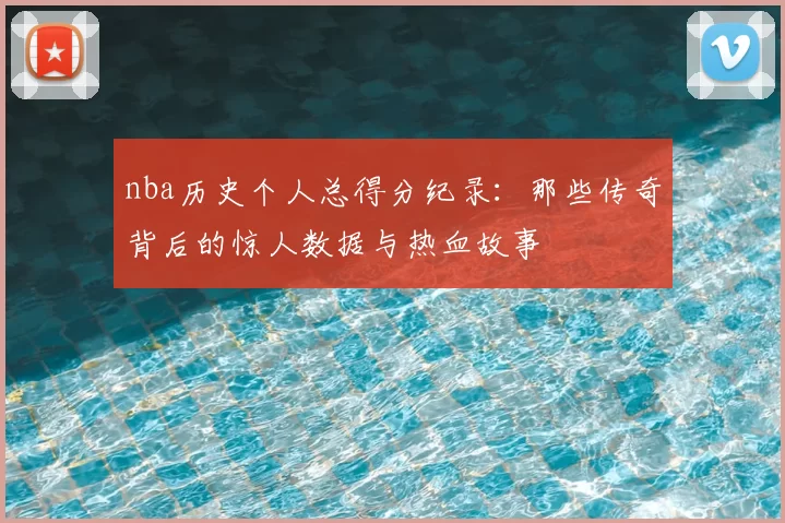 nba历史个人总得分纪录:那些传奇背后的惊人数据与热血故事