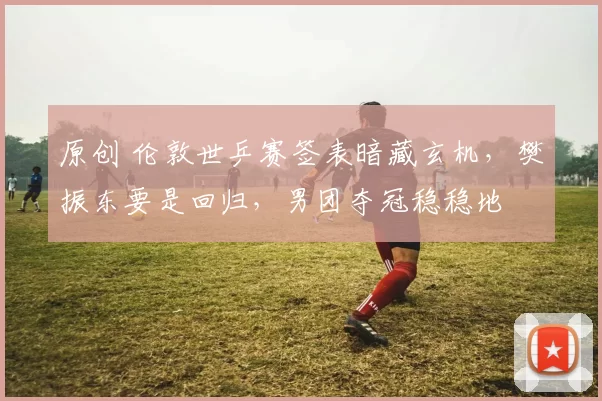 原创 伦敦世乒赛签表暗藏玄机，樊振东要是回归，男团夺冠稳稳地