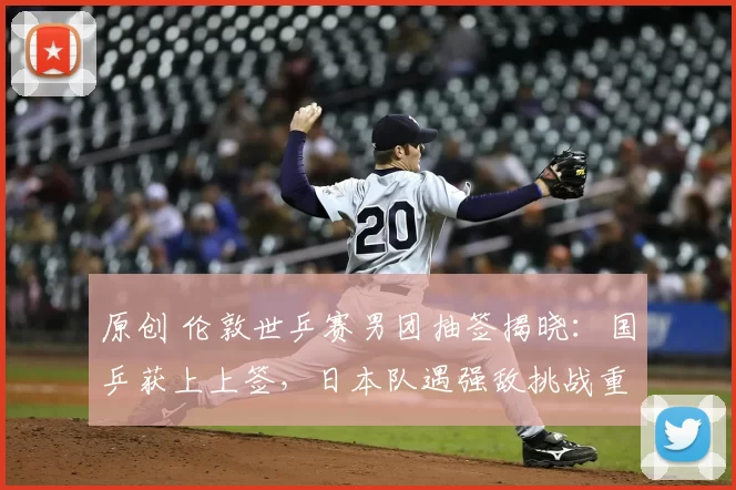 原创 伦敦世乒赛男团抽签揭晓：国乒获上上签，日本队遇强敌挑战重重