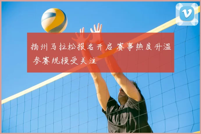 扬州马拉松报名开启 赛事热度升温 参赛规模受关注