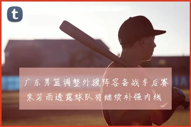 广东男篮调整外援阵容备战季后赛 朱芳雨透露球队将继续补强内线