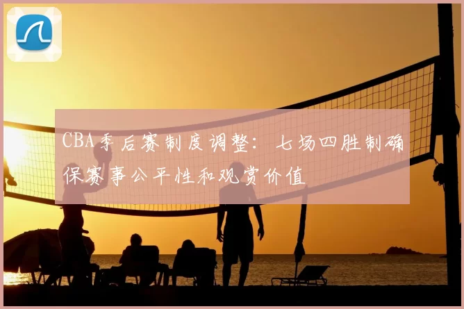 CBA季后赛制度调整：七场四胜制确保赛事公平性和观赏价值