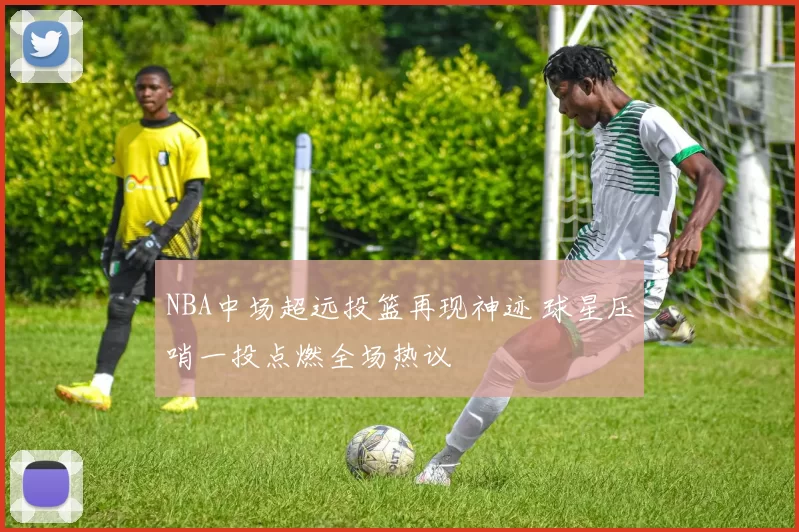 NBA中场超远投篮再现神迹 球星压哨一投点燃全场热议