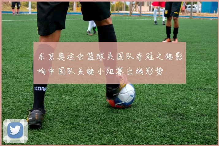 东京奥运会篮球美国队夺冠之路影响中国队关键小组赛出线形势