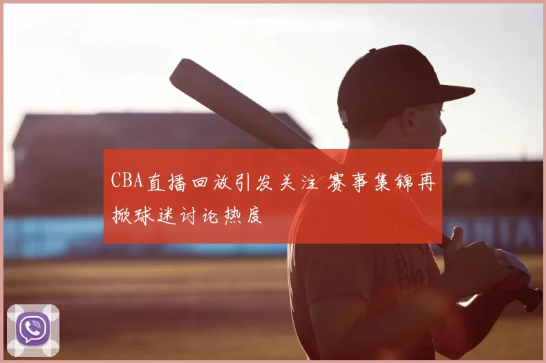 CBA直播回放引发关注 赛事集锦再掀球迷讨论热度