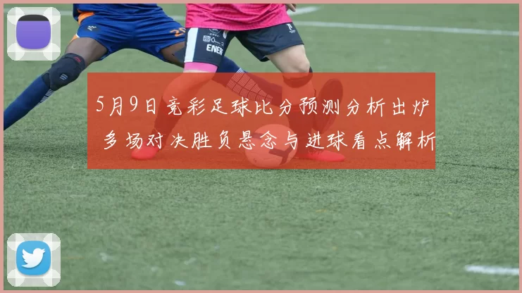 5月9日竞彩足球比分预测分析出炉 多场对决胜负悬念与进球看点解析