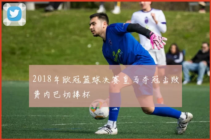 2018年欧冠篮球决赛皇马夺冠击败费内巴切捧杯