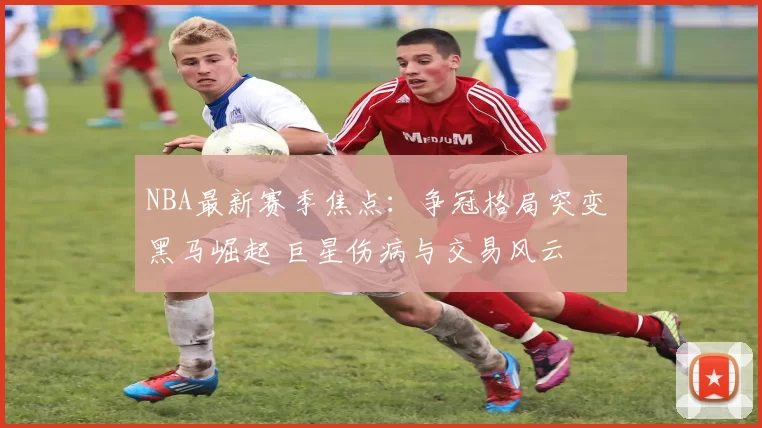 NBA最新赛季焦点：争冠格局突变 黑马崛起 巨星伤病与交易风云