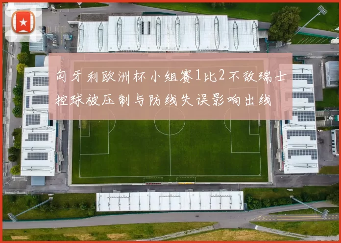 匈牙利欧洲杯小组赛1比2不敌瑞士控球被压制与防线失误影响出线