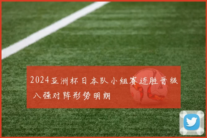 2024亚洲杯日本队小组赛连胜晋级 八强对阵形势明朗