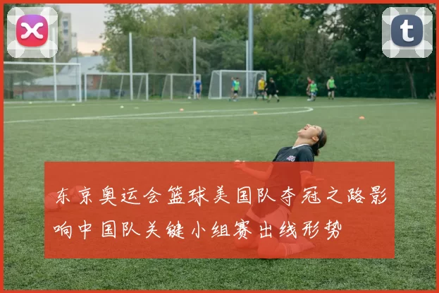 东京奥运会篮球美国队夺冠之路影响中国队关键小组赛出线形势