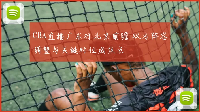 CBA直播广东对北京前瞻 双方阵容调整与关键对位成焦点