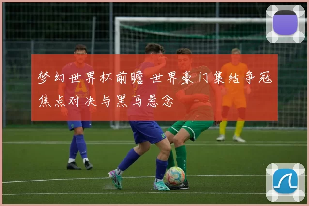 梦幻世界杯前瞻 世界豪门集结争冠焦点对决与黑马悬念