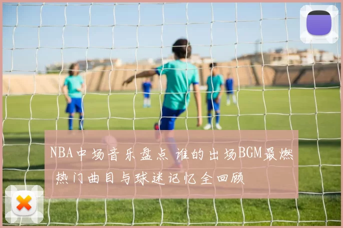 NBA中场音乐盘点 谁的出场BGM最燃 热门曲目与球迷记忆全回顾