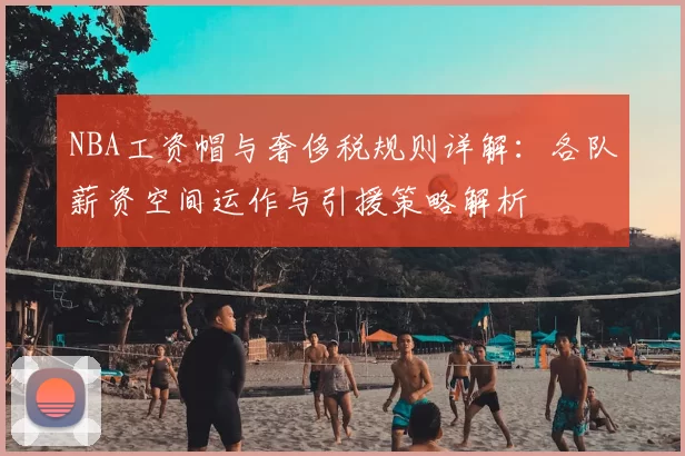 NBA工资帽与奢侈税规则详解：各队薪资空间运作与引援策略解析
