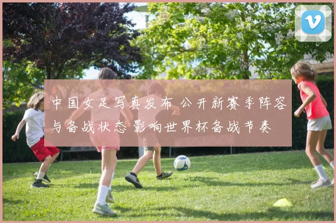 中国女足写真发布 公开新赛季阵容与备战状态 影响世界杯备战节奏