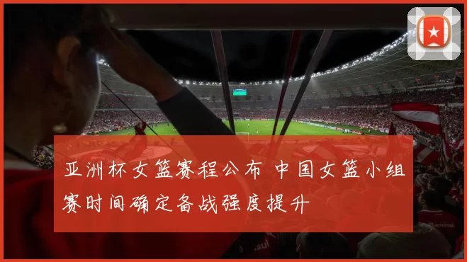 亚洲杯女篮赛程公布 中国女篮小组赛时间确定备战强度提升