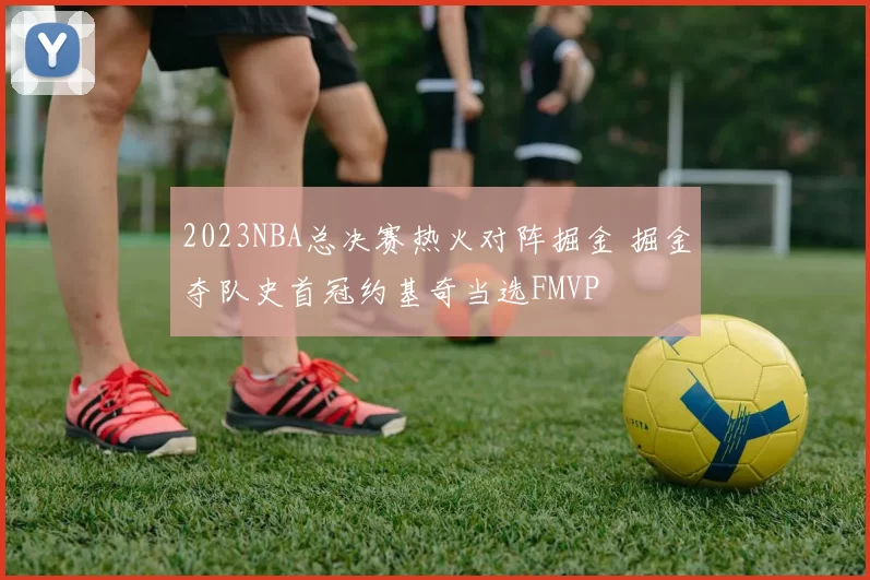 2023NBA总决赛热火对阵掘金 掘金夺队史首冠约基奇当选FMVP