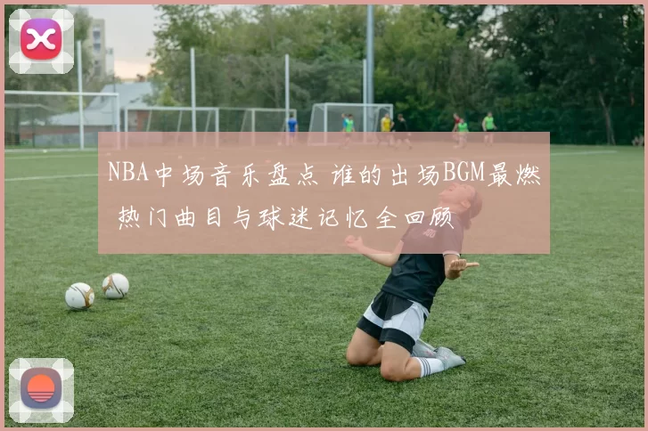 NBA中场音乐盘点 谁的出场BGM最燃 热门曲目与球迷记忆全回顾
