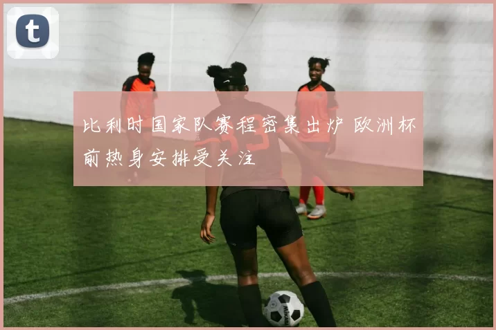 比利时国家队赛程密集出炉 欧洲杯前热身安排受关注