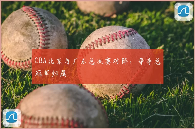 CBA北京与广东总决赛对阵，争夺总冠军归属