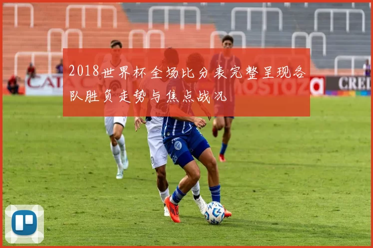 2018世界杯全场比分表完整呈现各队胜负走势与焦点战况