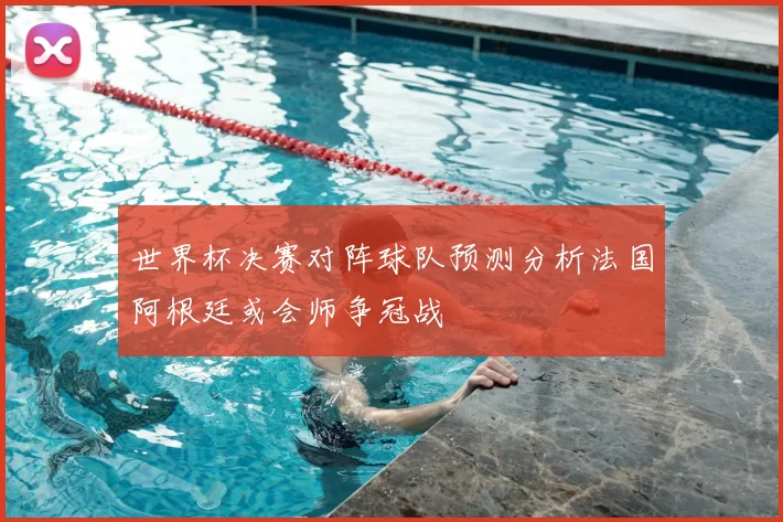 世界杯决赛对阵球队预测分析法国阿根廷或会师争冠战