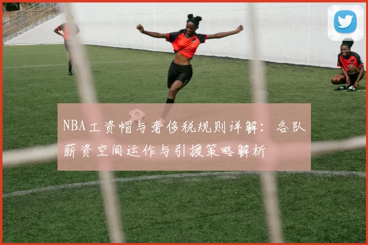 NBA工资帽与奢侈税规则详解：各队薪资空间运作与引援策略解析