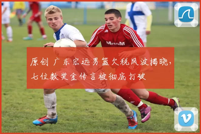 原创 广东宏远男篮欠税风波揭晓，七位数奖金传言被彻底打破