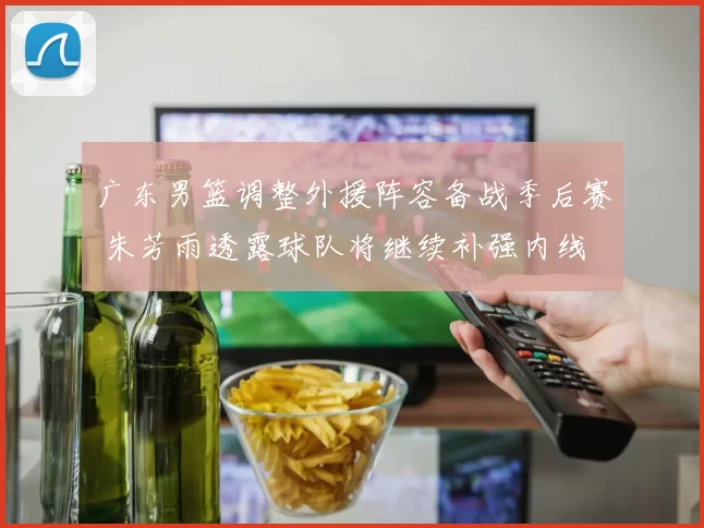 广东男篮调整外援阵容备战季后赛 朱芳雨透露球队将继续补强内线