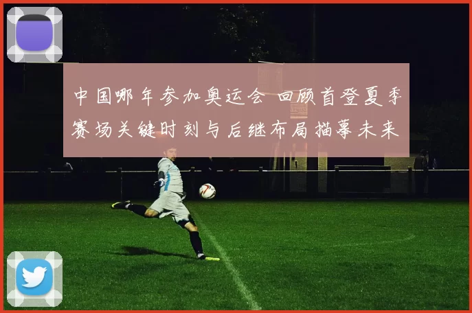 中国哪年参加奥运会 回顾首登夏季赛场关键时刻与后继布局描摹未来