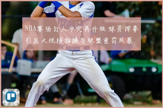 NBA赛场打人冲突再升级 球员挥拳引发大规模推搡与联盟重罚风暴