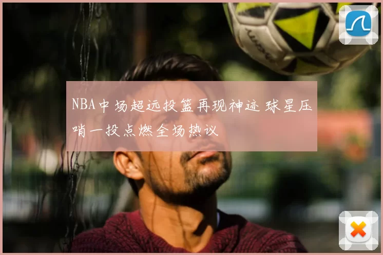 NBA中场超远投篮再现神迹 球星压哨一投点燃全场热议